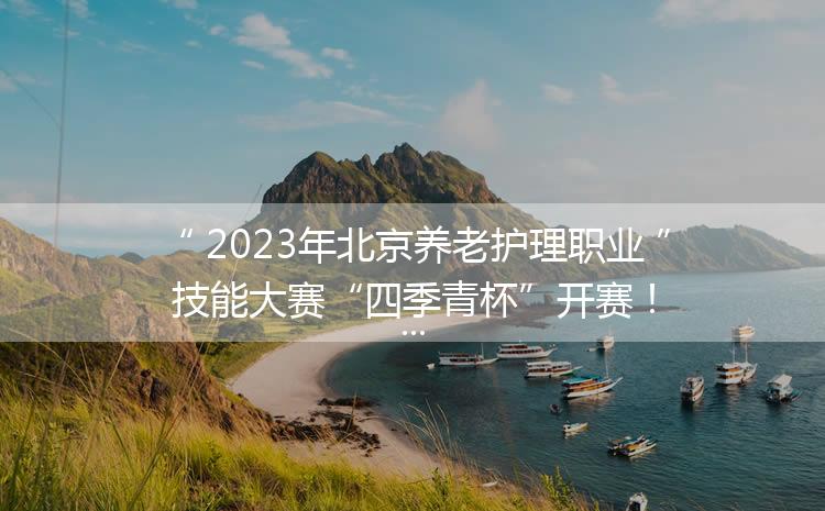 2023年北京养老护理职业技能大赛“四季青杯”开赛！